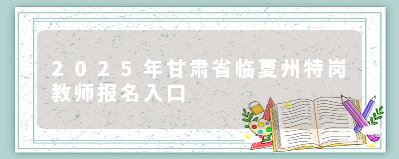 2025年甘肃省临夏州特岗教师报名入口