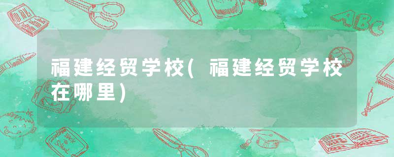 福建经贸学校(福建经贸学校在哪里)
