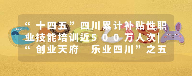 “十四五”四川累计补贴性职业技能培训近500万人次|“创业天府 乐业四川”之五年答卷⑤