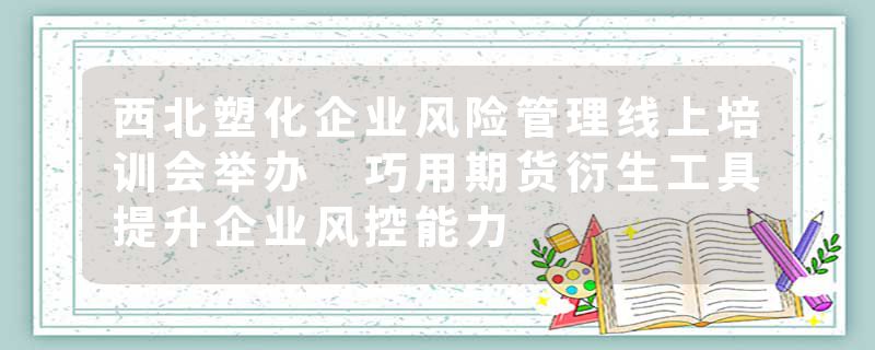 西北塑化企业风险管理线上培训会举办 巧用期货衍生工具提升企业风控能力