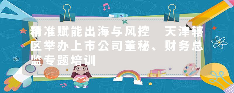 精准赋能出海与风控 天津辖区举办上市公司董秘、财务总监专题培训