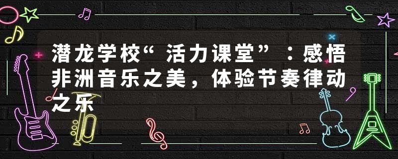 潜龙学校“活力课堂”：感悟非洲音乐之美，体验节奏律动之乐