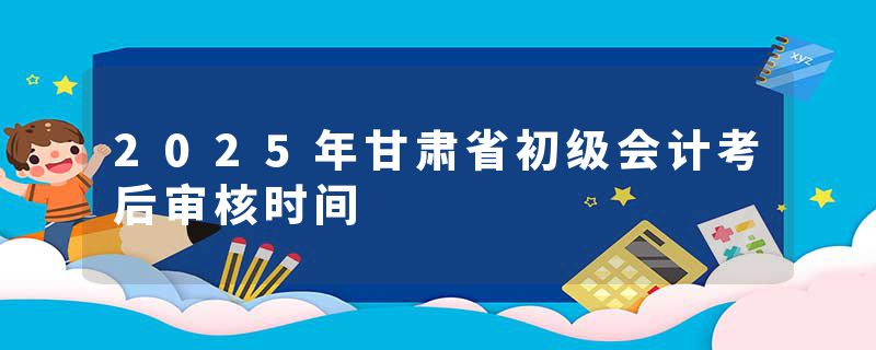 2025年甘肃省初级会计考后审核时间