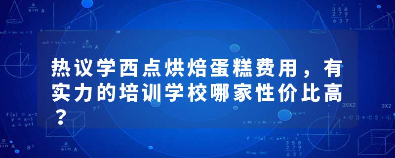 热议学西点烘焙蛋糕费用，有实力的培训学校哪家性价比高？