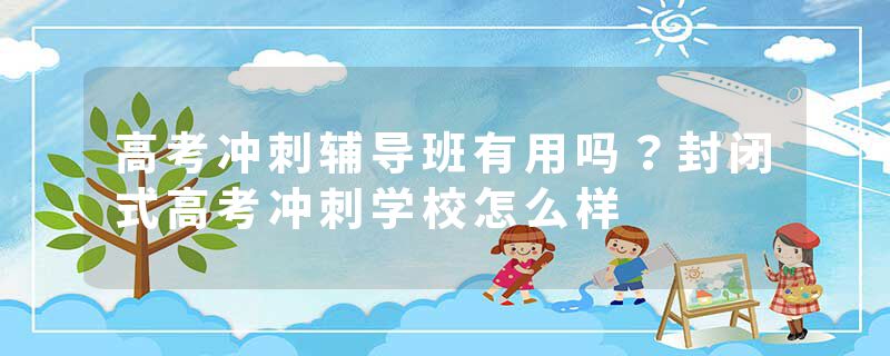 高考冲刺辅导班有用吗？封闭式高考冲刺学校怎么样