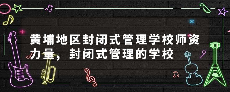 黄埔地区封闭式管理学校师资力量,封闭式管理的学校