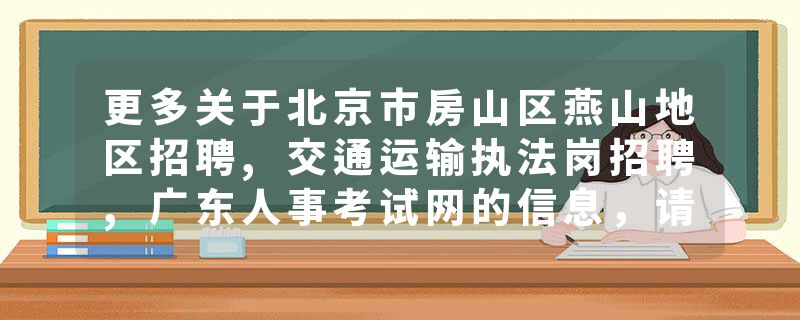 更多关于北京市房山区燕山地区招聘,交通运输执法岗招聘,广东人事考试网的信息，请关注