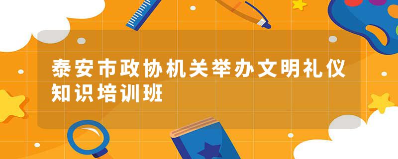 泰安市政协机关举办文明礼仪知识培训班