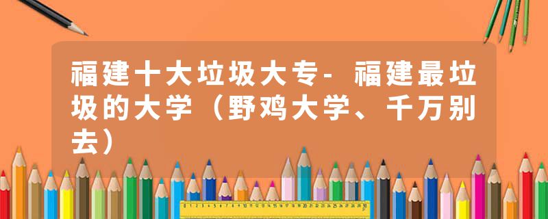 福建十大垃圾大专-福建最垃圾的大学（野鸡大学、千万别去）