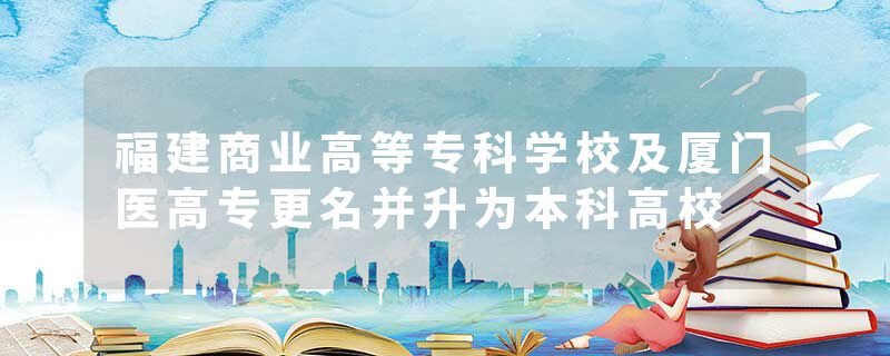 福建商业高等专科学校及厦门医高专更名并升为本科高校