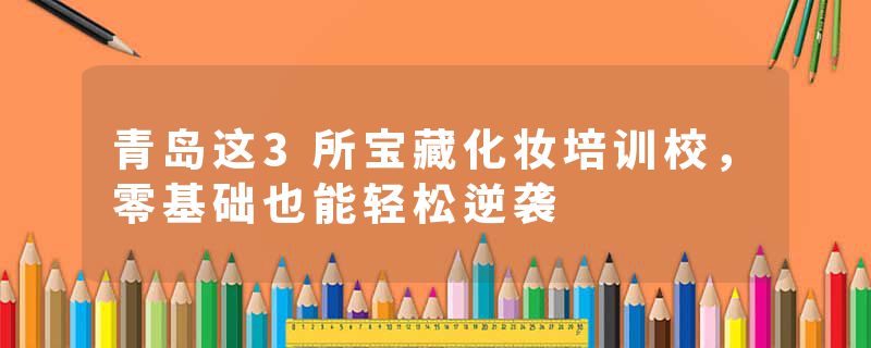 青岛这3所宝藏化妆培训校，零基础也能轻松逆袭