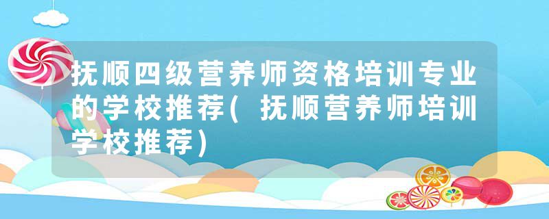 抚顺四级营养师资格培训专业的学校推荐(抚顺营养师培训学校推荐)