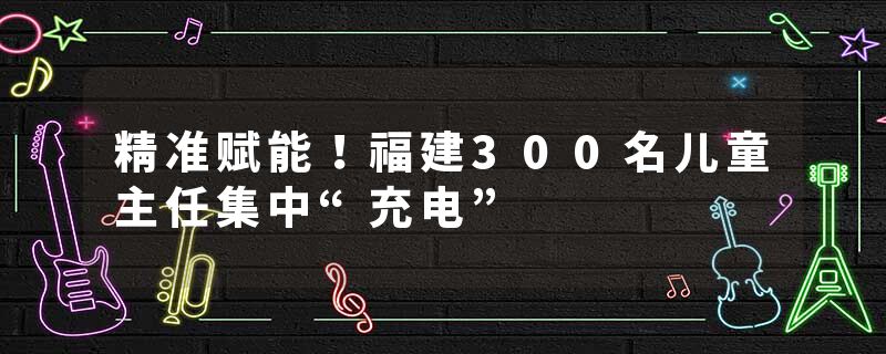 精准赋能！福建300名儿童主任集中“充电”