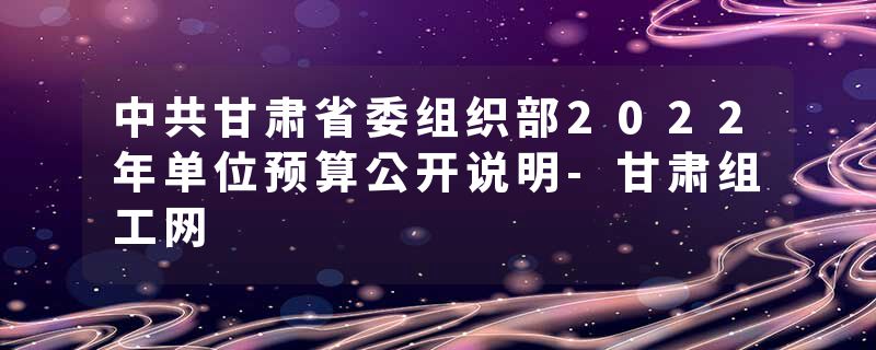 中共甘肃省委组织部2022年单位预算公开说明-甘肃组工网
