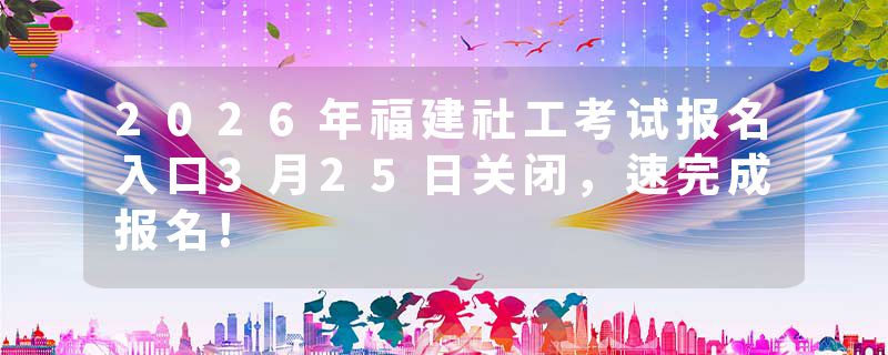 2026年福建社工考试报名入口3月25日关闭，速完成报名!