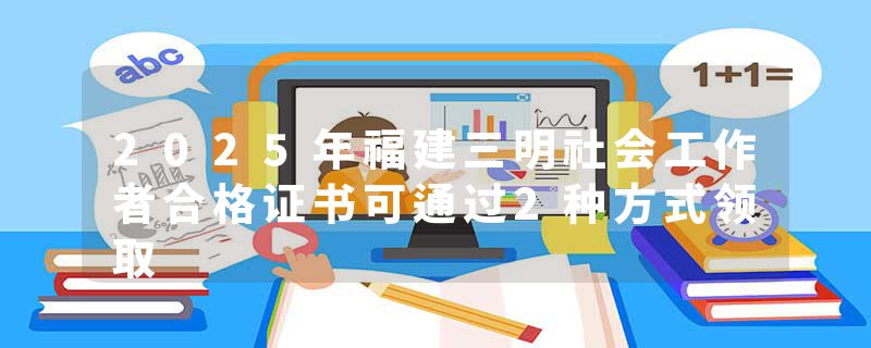 2025年福建三明社会工作者合格证书可通过2种方式领取