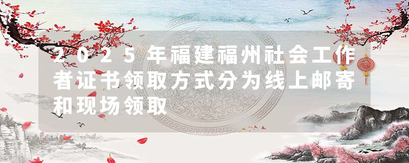 2025年福建福州社会工作者证书领取方式分为线上邮寄和现场领取
