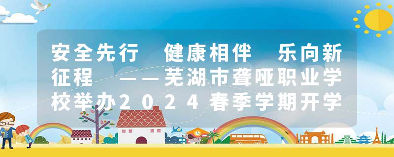 安全先行 健康相伴 乐向新征程 ——芜湖市聋哑职业学校举办2024春季学期开学典礼