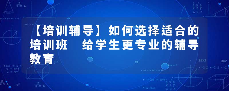 【培训辅导】如何选择适合的培训班 给学生更专业的辅导教育