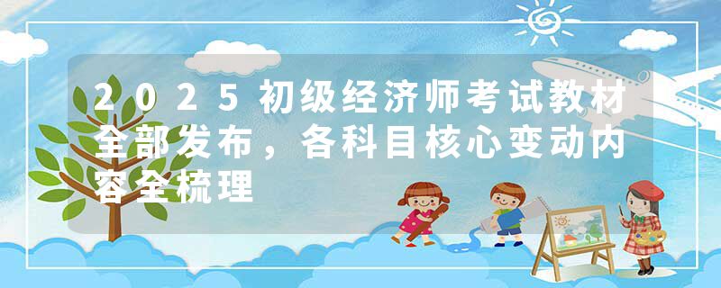 2025初级经济师考试教材全部发布，各科目核心变动内容全梳理