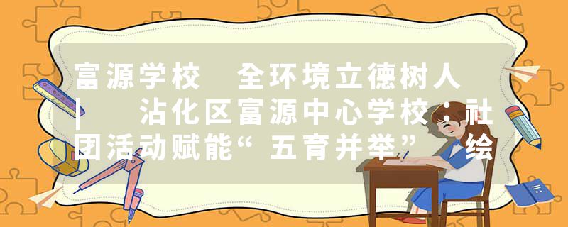 富源学校 全环境立德树人 | 沾化区富源中心学校：社团活动赋能“五育并举” 绘就育人新画卷
