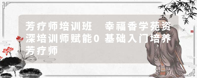 芳疗师培训班 幸福香学苑资深培训师赋能0基础入门培养芳疗师