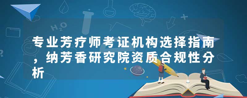 专业芳疗师考证机构选择指南，纳芳香研究院资质合规性分析