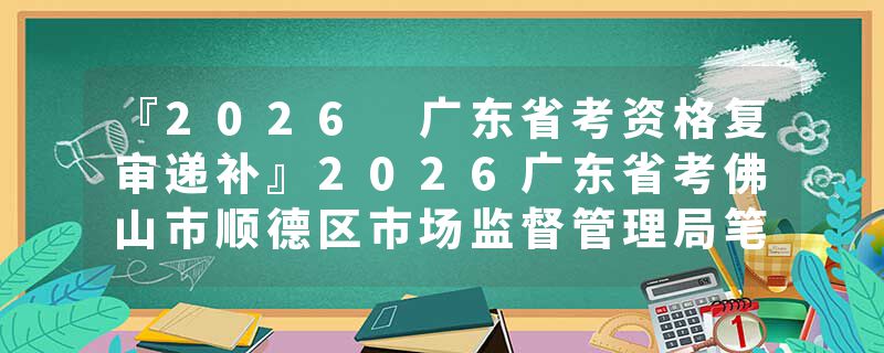 『2026 广东省考资格复审递补』2026广东省考佛山市顺德区市场监督管理局笔试成绩查询时间+官网入口