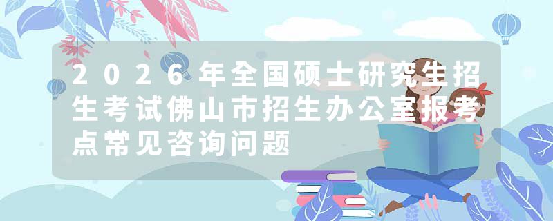 2026年全国硕士研究生招生考试佛山市招生办公室报考点常见咨询问题