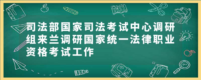 司法部国家司法考试中心调研组来兰调研国家统一法律职业资格考试工作