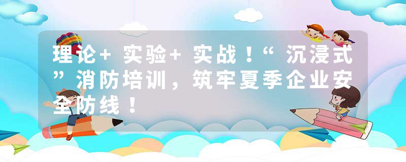 理论+实验+实战！“沉浸式”消防培训，筑牢夏季企业安全防线！