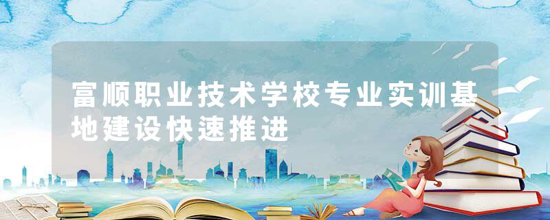 富顺职业技术学校专业实训基地建设快速推进