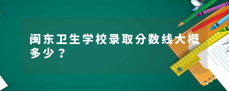 闽东卫生学校录取分数线大概多少？