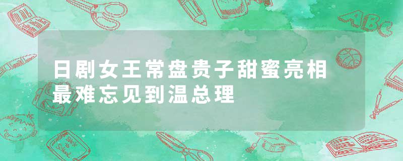 日剧女王常盘贵子甜蜜亮相 最难忘见到温总理