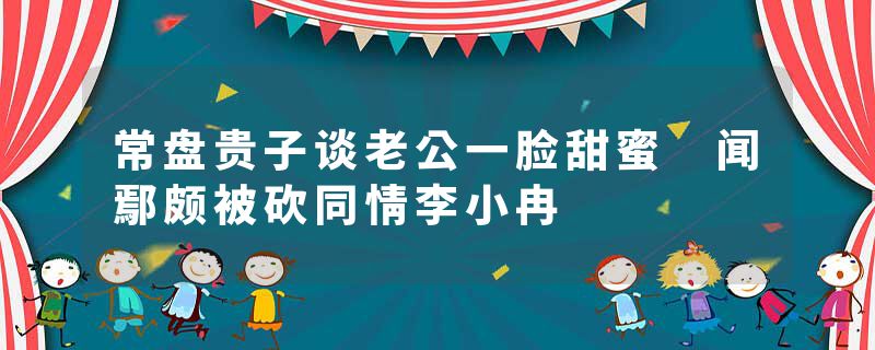 常盘贵子谈老公一脸甜蜜 闻鄢颇被砍同情李小冉