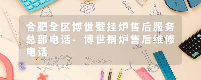 合肥全区博世壁挂炉售后服务总部电话-博世锅炉售后维修电话