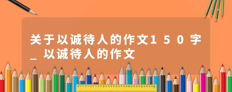 关于以诚待人的作文150字_以诚待人的作文