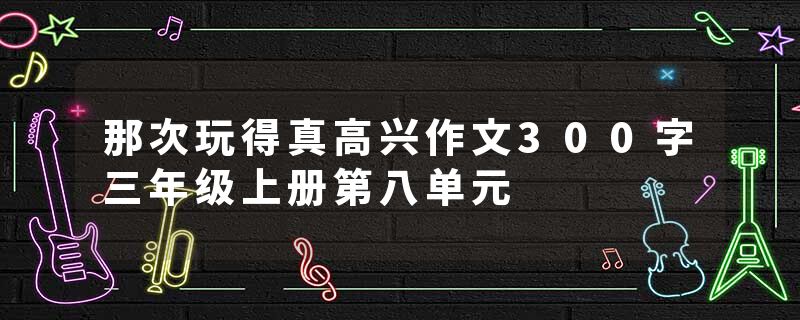 那次玩得真高兴作文300字三年级上册第八单元