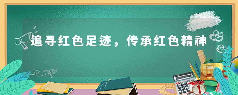 追寻红色足迹，传承红色精神