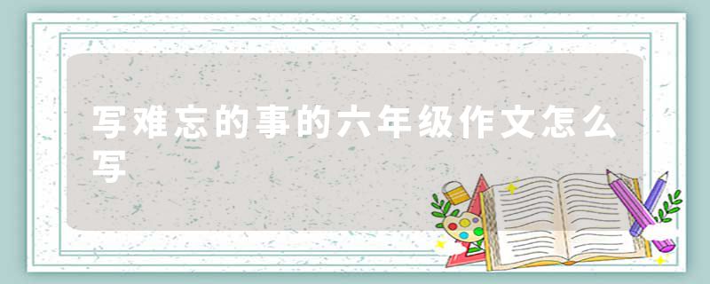 写难忘的事的六年级作文怎么写