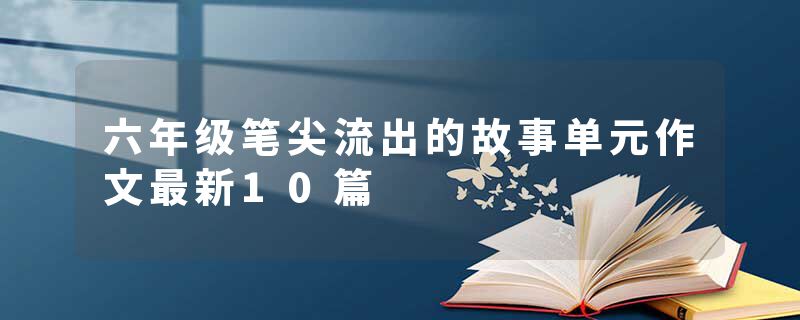 六年级笔尖流出的故事单元作文最新10篇