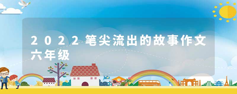 2022笔尖流出的故事作文六年级