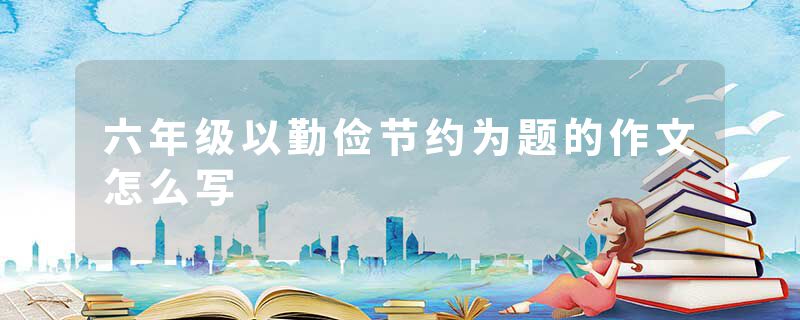 六年级以勤俭节约为题的作文怎么写