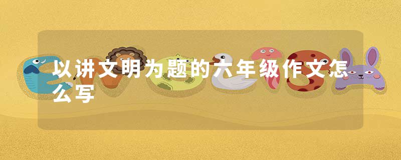 以讲文明为题的六年级作文怎么写