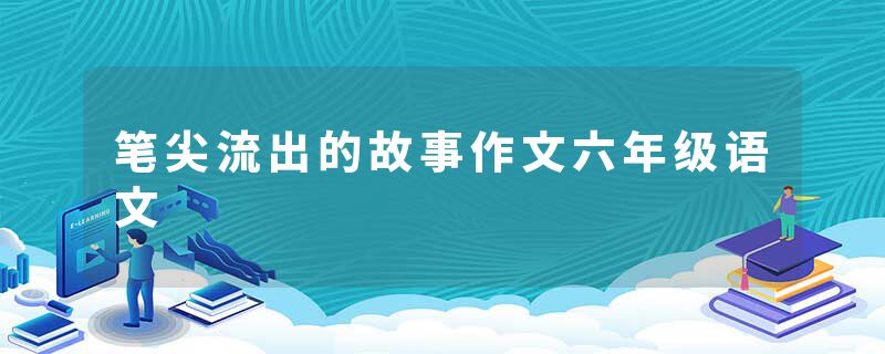 笔尖流出的故事作文六年级语文
