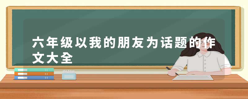 六年级以我的朋友为话题的作文大全