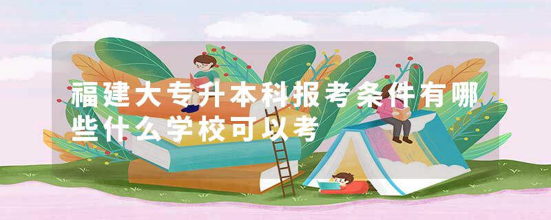 福建大专升本科报考条件有哪些什么学校可以考