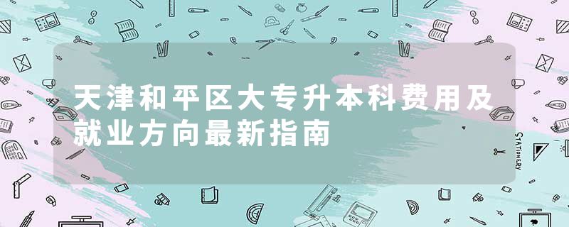 天津和平区大专升本科费用及就业方向最新指南