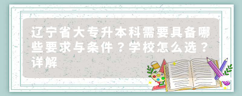 辽宁省大专升本科需要具备哪些要求与条件？学校怎么选？详解