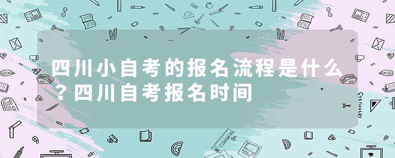 四川小自考的报名流程是什么？四川自考报名时间